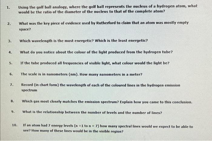 Using the golf ball analogy, where the golf ball represents the nucleus of a hydrogen atom, what
would be the ratio of the diameter of the nucleus to that of the complete atom?
1.
2.
What was the key piece of evidence used by Rutherford to claim that an aton was mostly empty
space?
Which wavelength is the most energetic? Which is the least energetic?
3.
4.
What do you notice about the colour of the light produced from the hydrogen tube?
5.
If the tube produced all frequencies of visible light, what colour would the light be?
6.
The scale is in nanometers (nm). How many nanometers in a meter?
7.
Record (in chart form) the wavelength of each of the coloured lines in the hydrogen emission
spectrum
8.
Which gas most closely matches the emission spectrum? Explain how you came to this conclusion.
9.
What is the relationship between the number of levels and the number of lines?
If an atom had 7 energy levels (n =1 to n = 7) how many spectral lines would we expect to be able to
see? How many of these lines would be in the visible region?
10.
