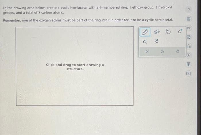 In the drawing area below, create a cyclic hemiacetal with a 6-membered ring, I ethoxy group, 3 hydroxyl
groups, and a total of 8 carbon atoms.
Remember, one of the oxygen atoms must be part of the ring itself in order for it to be a cyclic hemiacetal.
Click and drag to start drawing a
structure.
P
C™
X
č
C+
83)