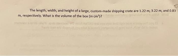 The length, width, and height of a large, custom-made shipping crate are 1.22 m, 3.22 m, and 0.83
m, respectively. What is the volume of the box (in cm³)?