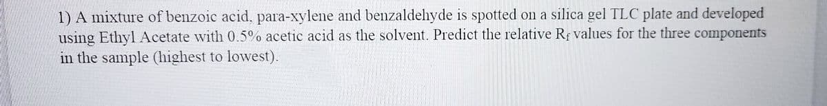 1) A mixture of benzoic acid, para-xylene and benzaldehyde is spotted on a silica gel TLC plate and developed
using Ethyl Acetate with 0.5% acetic acid as the solvent. Predict the relative Rf values for the three components
in the sample (highest to lowest).