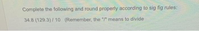 Complete the following and round properly according to sig fig rules:
34.8 (129.3)/10 (Remember, the "/" means to divide