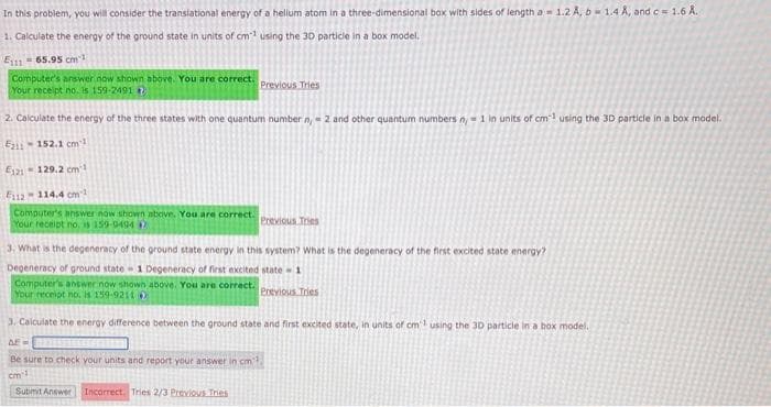 In this problem, you will consider the translational energy of a helium atom in a three-dimensional box with sides of length a 1.2 A, b= 1.4 A, and c = 1.6 A.
1. Calculate the energy of the ground state in units of cm¹ using the 30 particle in a box model.
E11165.95 cm
Computer's answer now shown above. You are correct.
Your receipt no. is 159-2491
2. Calculate the energy of the three states with one quantum number n = 2 and other quantum numbers n, 1 in units of cm3 using the 3D particle in a box model.
E11-152.1 cm3
E121 129.2 cm²
F112-114.4 cm²
Computer's answer now shown above. You are correct.
Your receipt no. 159-9494
Previous Tries
3. What is the degeneracy of the ground state energy in this system? What is the degeneracy of the first excited state energy?
Degeneracy of ground state 1 Degeneracy of first excited state-1
Computer's answer now shown above. You are correct.
Your receipt no. is 159-9211
Previous Tries
Submit Answer
Previous Tries
3. Calculate the energy difference between the ground state and first excited state, in units of cm using the 30 particle in a box model.
AF=
Be sure to check your units and report your answer in cm3,
cm 1
Incorrect. Tries 2/3 Previous Tries