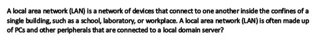 A local area network (LAN) is a network of devices that connect to one another inside the confines of a
single building, such as a school, laboratory, or workplace. A local area network (LAN) is often made up
of PCs and other peripherals that are connected to a local domain server?
