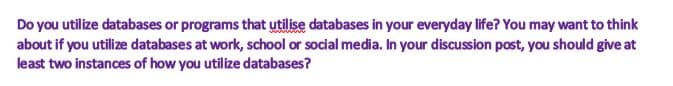 Do you utilize databases or programs that utilise databases in your everyday life? You may want to think
about if you utilize databases at work, school or social media. In your discussion post, you should give at
least two instances of how you utilize databases?
