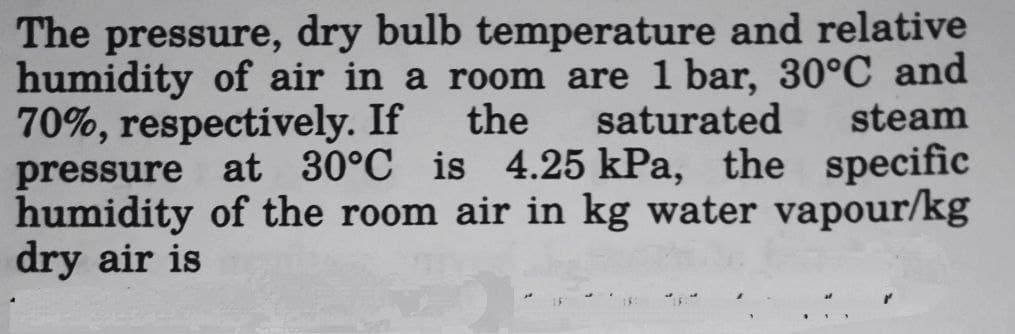 The pressure, dry bulb temperature and relative
humidity of air in a room are 1 bar, 30°C and
70%, respectively. If the saturated steam
pressure at 30°C is 4.25 kPa, the specific
humidity of the room air in kg water vapour/kg
dry air is