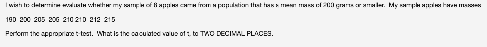 I wish to determine evaluate whether my sample of 8 apples came from a population that has a mean mass of 200 grams or smaller. My sample apples have masses
190 200 205 205 210 210 212 215
Perform the appropriate t-test. What is the calculated value of t, to TWO DECIMAL PLACES.
