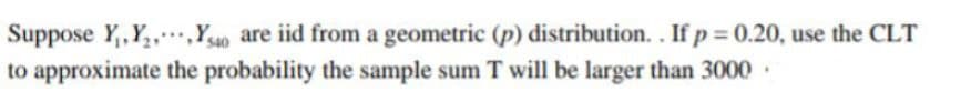 Suppose Y,,Y,,,Y40 are iid from a geometric (p) distribution. . If p = 0.20, use the CLT
to approximate the probability the sample sum T will be larger than 3000.
