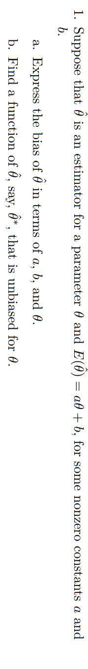 1. Suppose that 0 is an estimator for a parameter 0 and E(0)
að + b, for some nonzero constants
and
b.
a. Express the bias of 0 in terms of a, b, and 0.
b. Find a function of 0, say, 0*, that is unbiased for 0.
