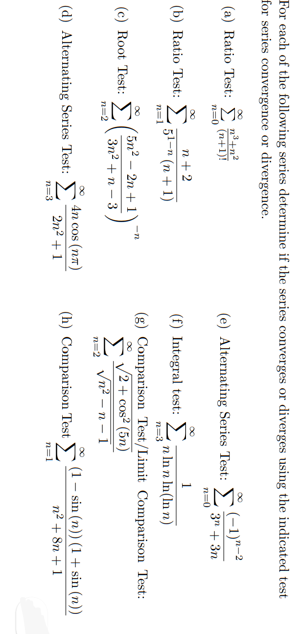 For each of the following series determine if the series converges or diverges using the indicated test
for series convergence or divergence.
(a) Ratio Test:
n³+n²
n-2
(n+1)!
n=0
(e) Alternating Series Test:
3n + 3n
n=0
n + 2
1
(b) Ratio Test:
(f) Integral test: >
51-п (п +1)
n In n In(ln n)
n=
n=3
(g) Comparison Test/Limit Comparison Test:
5n2
-n
2n + 1
(c) Root Test: )
V2 + cos² (5n)
Σ
Vn2 – n – 1
Зп? + п — 3
n=2
n=2
4n cos (nT)
(d) Alternating Series Test: >
(1
(h) Comparison Test >)
sin (n)) (1 + sin (n))
2n2 + 1
n2 + 8n + 1
n=3
n=1
