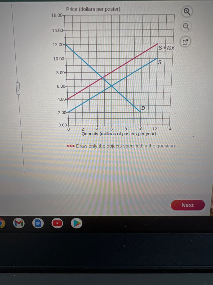 16.00-
14.00
12.00
10.00-
8.00-
6.00
Price (dollars per poster)
4.00-
2.00-
0.00+
0
2
4
D
S+ tax
S
6
8
10
12
Quantity (millions of posters per year)
>>> Draw only the objects specified in the question.
14
Next