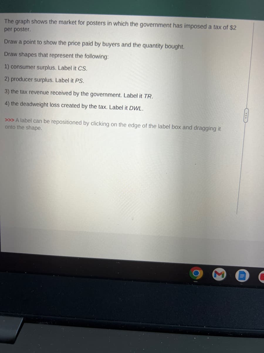 The graph shows the market for posters in which the government has imposed a tax of $2
per poster.
Draw a point to show the price paid by buyers and the quantity bought.
Draw shapes that represent the following:
1) consumer surplus. Label it CS.
2) producer surplus. Label it PS.
3) the tax revenue received by the government. Label it TR.
4) the deadweight loss created by the tax. Label it DWL.
>>> A label can be repositioned by clicking on the edge of the label box and dragging it
onto the shape.
F
C