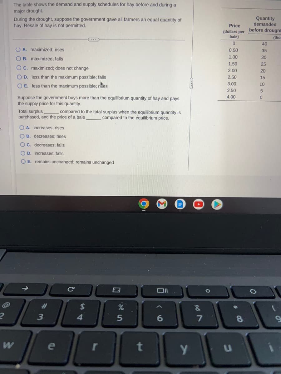 The table shows the demand and supply schedules for hay before and during a
major drought.
During the drought, suppose the government gave all farmers an equal quantity of
hay. Resale of hay is not permitted.
W
OA. maximized; rises
OB. maximized; falls
OC. maximized; does not change
OD. less than the maximum possible; falls
O E. less than the maximum possible; rises
Suppose the government buys more than the equilibrium quantity of hay and pays
the supply price for this quantity.
Total surplus
purchased, and the price of a bale
@
#
73
OA. increases; rises
OB. decreases; rises
OC. decreases; falls
OD. increases; falls
O E. remains unchanged; remains unchanged
compared to the total surplus when the equilibrium quantity is
compared to the equilibrium price.
e
с
$
4
7
%
5
O
t
Oll
6
y
07
&
7
Price
(dollars per before drought
bale)
(tho
0
0.50
1.00
1.50
2.00
2.50
3.00
3.50
4.00
*
Quantity
demanded
8
40
35
30
25
20
15
10
5
0