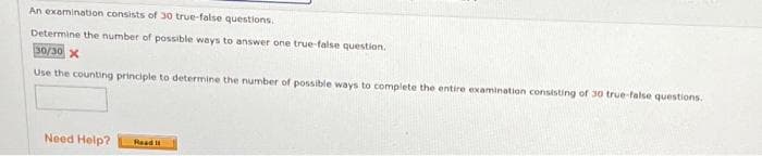 An examination consists of 30 true-false questions.
Determine the number of possible ways to answer one true-false question.
30/30 X
Use the counting principle to determine the number of possible ways to complete the entire examination consisting of 30 true-false questions.
Need Help?
Read It