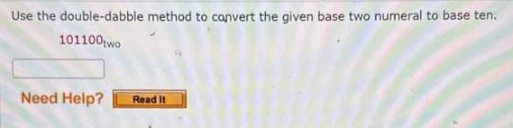 Use the double-dabble method to convert the given base two numeral to base ten.
101100 two
Need Help?
Read It