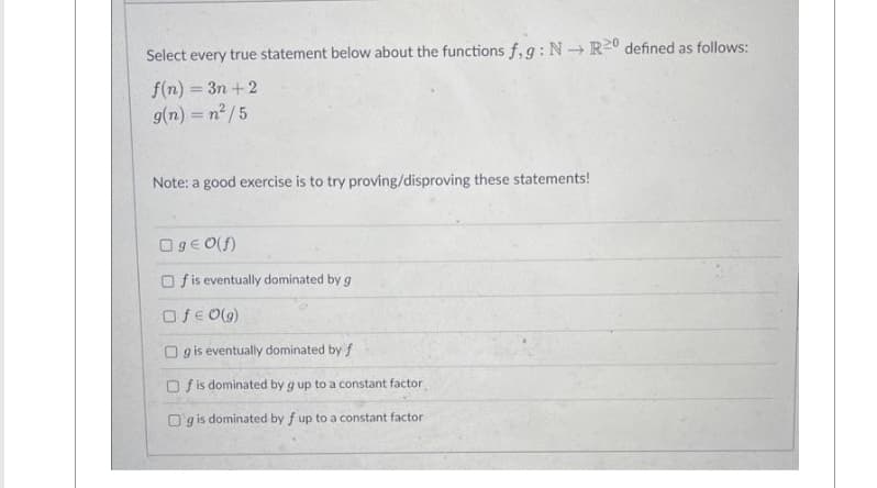 Select every true statement below about the functions f,g: N→ R20 defined as follows:
f(n) = 3n+2
g(n) = n²/5
Note: a good exercise is to try proving/disproving these statements!
Og € 0(f)
Of is eventually dominated by g
Of € 0(g)
Og is eventually dominated by f
Of is dominated by g up to a constant factor
Og is dominated by f up to a constant factor