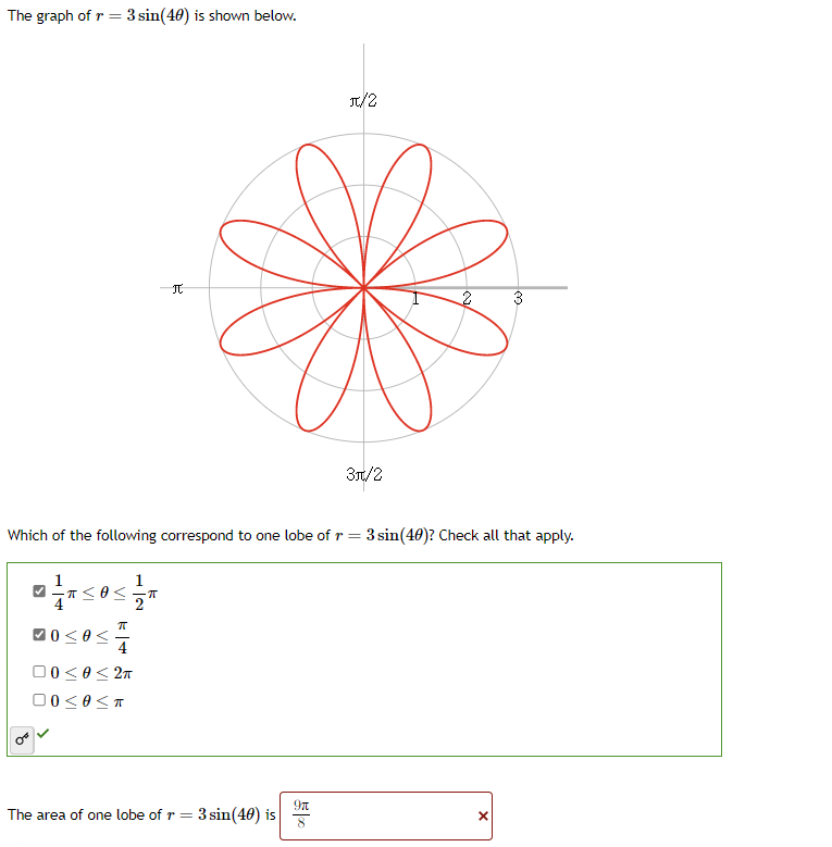 The graph of r = 3 sin(40) is shown below.
>
1
Which of the following correspond to one lobe of r = 3 sin(40)? Check all that apply.
-T≤O≤.
10 ≤0 ≤
K 5
π
4
1
2
00≤0 ≤ 2π
00≤0<≤T
2
ㅠ
The area of one lobe of r = 3 sin(40) is
π/2
9n
3π/2