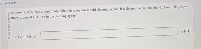 estion 9 of 19
Macmillan Learning
Ammonia, NH,, is a common ingredient in many household cleaning agents. If a cleaning agent contains 4.03 mol NH,, how
many grams of NH, are in the cleaning agent?
4,03 mol NH, =
gNH,