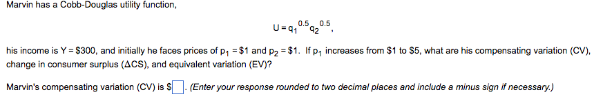 Marvin has a Cobb-Douglas utility function,
0.5 0.5
U=91 92
his income is Y = $300, and initially he faces prices of p₁ = $1 and p2 = $1. If p₁ increases from $1 to $5, what are his compensating variation (CV),
change in consumer surplus (ACS), and equivalent variation (EV)?
Marvin's compensating variation (CV) is $
(Enter your response rounded to two decimal places and include a minus sign if necessary.)