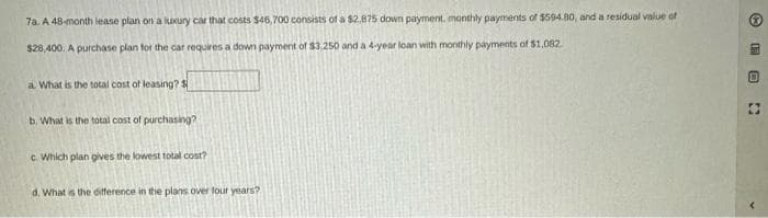 7a. A 48-month lease plan on a luxury car that costs $46,700 consists of a $2.875 down payment, monthly payments of $594.80, and a residual value of
$28,400. A purchase plan for the car requires a down payment of $3,250 and a 4-year loan with monthly payments of $1,082.
a. What is the total cost of leasing?
b. What is the total cost of purchasing?
c. Which plan gives the lowest total cost?
d. What is the difference in the plans over four years?
✪
ED
B
O