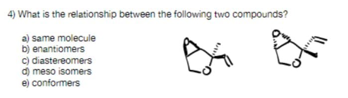 4) What is the relationship between the following two compounds?
a) same molecule
b) enantiomers
c) diastereomers
d) meso isomers
e) conformers