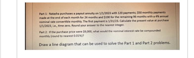 Part 1: Natasha purchases a payout annuity on 1/1/2023 with 120 payments; $50 monthly payments
made at the end of each month for 24 months and $100 for the remaining 96 months with a 4% annual
nominal rate convertible monthly. The first payment is 1/31/23. Calculate the present value at purchase
1/1/2023, i.e., time zero. Round your answer to the nearest integer.
Part 2: If the purchase price were $9,000, what would the nominal interest rate be compounded
monthly (round to nearest 0.01%) ?
Draw a line diagram that can be used to solve the Part 1 and Part 2 problems.