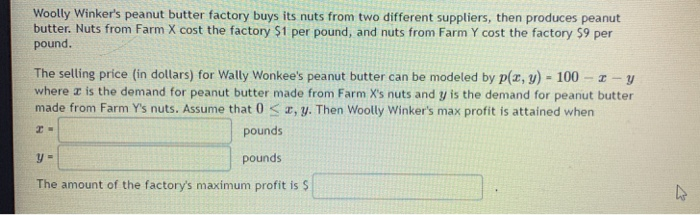 Woolly Winker's peanut butter factory buys its nuts from two different suppliers, then produces peanut
butter. Nuts from Farm X cost the factory $1 per pound, and nuts from Farm Y cost the factory $9 per
pound.
The selling price (in dollars) for Wally Wonkee's peanut butter can be modeled by p(x, y) = 100-z-y
where is the demand for peanut butter made from Farm X's nuts and y is the demand for peanut butter
made from Farm Y's nuts. Assume that 0, y. Then Woolly Winker's max profit is attained when
pounds
y =
pounds
The amount of the factory's maximum profit is $