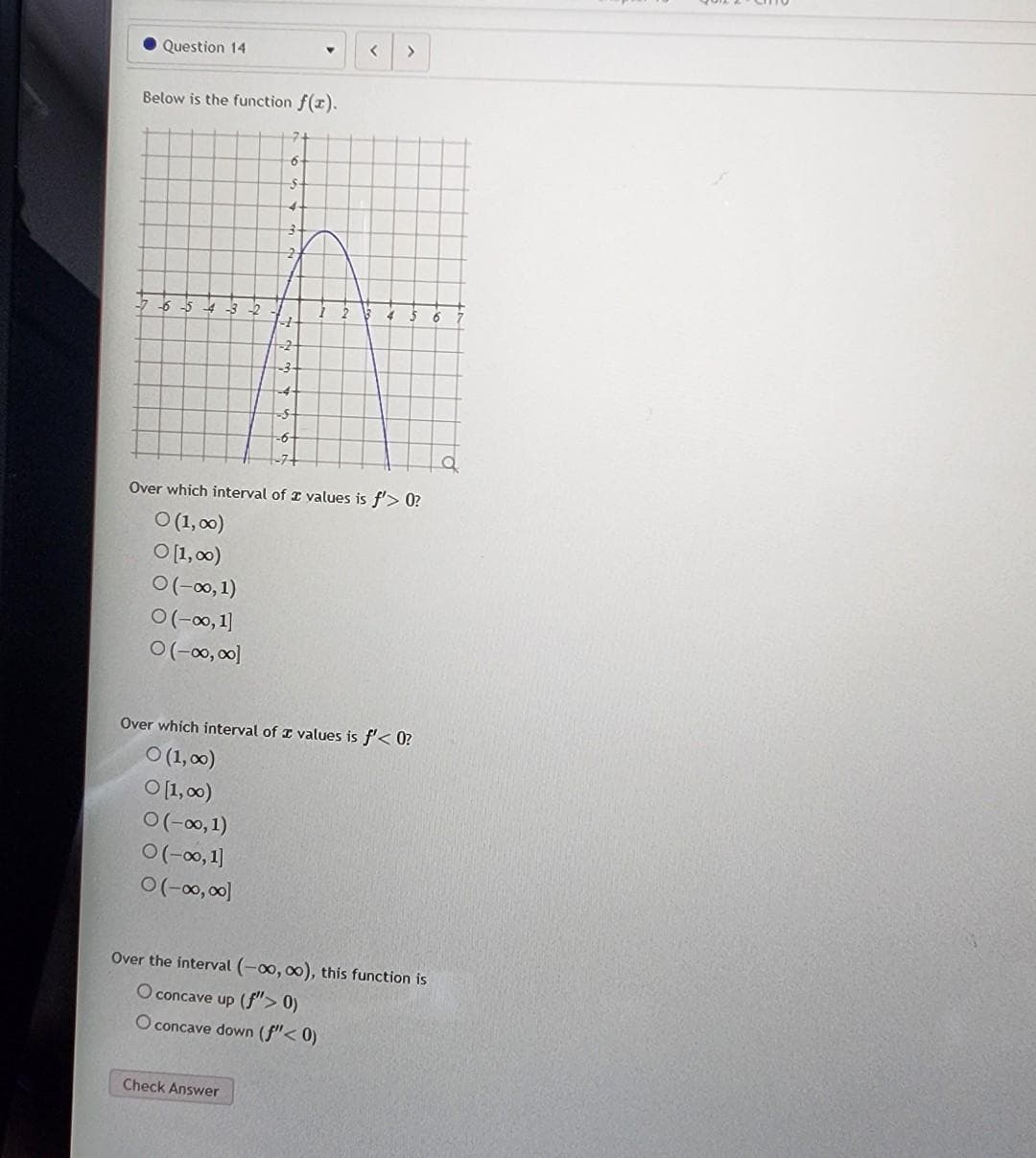 Question 14
Below is the function f(x).
41
6
$
O(-∞0, 1)
O(-∞0, 1]
O(-∞0,00]
<
Over which interval of values is f'> 0?
O (1,00)
0 [1,00)
0 (-∞0, 1)
0 (-∞0, 1]
0 (-∞0,00]
>
Over which interval of values is f'< 0?
○ (1,00)
O [1,00)
Check Answer
Over the interval (-00,00), this function is
O concave up (f"> 0)
O concave down (f" < 0)
6