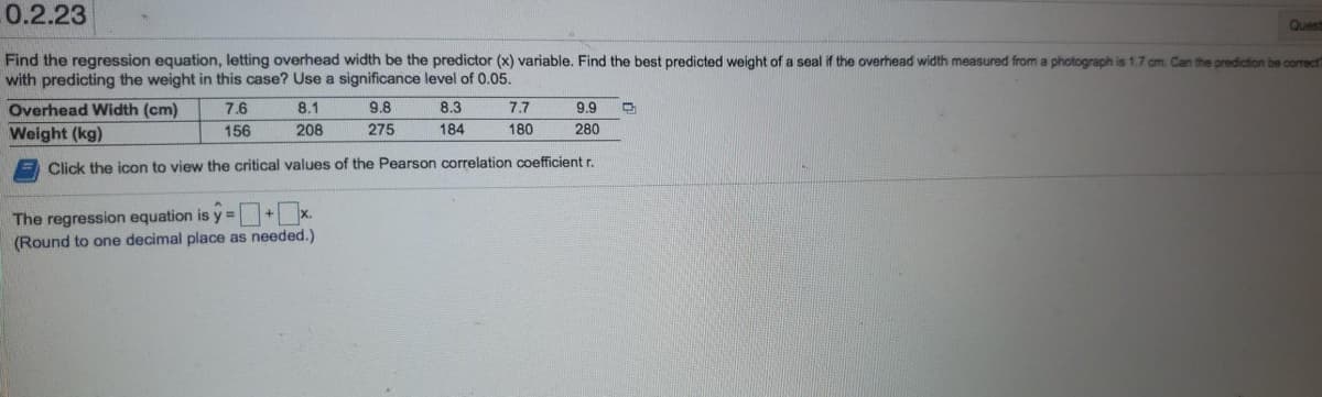 0.2.23
Quest
Find the regression equation, letting overhead width be the predictor (x) variable. Find the best predicted weight of a seal if the overhead width measured from a photograph is 1.7 cm. Can the prediction be correct?
with predicting the weight in this case? Use a significance level of 0.05.
Overhead Width (cm)
Weight (kg)
7.6
156
8.1
208
X.
9.8
275
The regression equation is y=
(Round to one decimal place as needed.)
8.3
184
9.9
280
Click the icon to view the critical values of the Pearson correlation coefficient r.
7.7
180
D