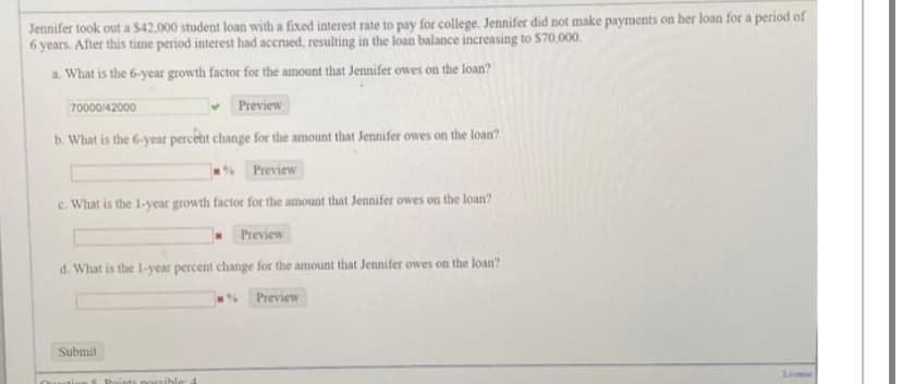 Jennifer took out a $42,000 student loan with a fixed interest rate to pay for college. Jennifer did not make payments on her loan for a period of
6 years. After this time period interest had accrued, resulting in the loan balance increasing to $70,000.
a. What is the 6-year growth factor for the amount that Jennifer owes on the loan?
70000/42000
Preview
b. What is the 6-year percent change for the amount that Jennifer owes on the loan?
Preview
c. What is the 1-year growth factor for the amount that Jennifer owes on the loan?
Preview
d. What is the 1-year percent change for the amount that Jennifer owes on the loan?
Submit
Roints possible a
Preview