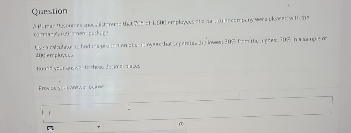 Question
A Human Resources specialist found that 705 of 1,600 employees at a particular company were pleased with the
company's retirement package.
Use a calculator to find the proportion of employees that separates the lowest 30% from the highest 70% in a sample of
400 employees.
Round your answer to three decimal places.
Provide your answer below:
FO
I
0