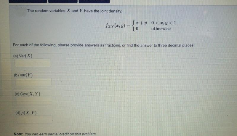 The random variables X and Y have the joint density:
(b) Var(Y)
For each of the following, please provide answers as fractions, or find the answer to three decimal places:
(a) Var(X)
(c) Cov(X,Y)
(d) p(X, Y)
fxy(x, y) = {
Note: You can earn partial credit on this problem.
fr+y 0<x,y<1
otherwise