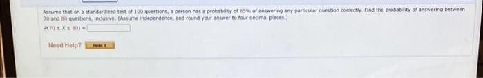 Assume that on a standardized test of 100 questions, a person has a probability of 85% of answering any particular question correctly. Find the probability of answering between
70 and 80 questions, inclusive. (Assume independence, and round your answer to four decimal places.)
P(70 s XS 80)
Need Help?