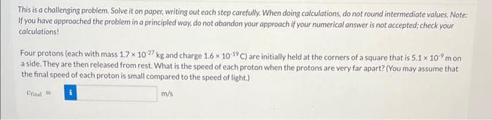 This is a challenging problem. Solve it on paper, writing out each step carefully. When doing calculations, do not round intermediate values. Note:
If you have approached the problem in a principled way, do not abandon your approach if your numerical answer is not accepted; check your
calculations!
Four protons (each with mass 1.7 x 10.27 kg and charge 1.6 x 10-19 C) are initially held at the corners of a square that is 5.1 x 10 mon
a side. They are then released from rest. What is the speed of each proton when the protons are very far apart? (You may assume that
the final speed of each proton is small compared to the speed of light.)
Ufinal=
m/s