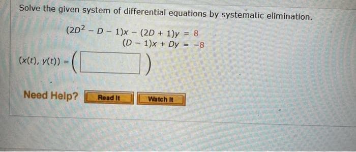 Solve the given system of differential equations by systematic elimination.
(2D2 D-1)x - (2D + 1)y = 8
(D1)x+ Dy = -8
(x(t), y(t)) =
=
Need Help?
Read It
Watch It