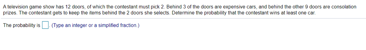 A television game show has 12 doors, of which the contestant must pick 2. Behind 3 of the doors are expensive cars, and behind the other 9 doors are consolation
prizes. The contestant gets to keep the items behind the 2 doors she selects. Determine the probability that the contestant wins at least one car.
The probability is| (Type an integer or a simplified fraction.)
