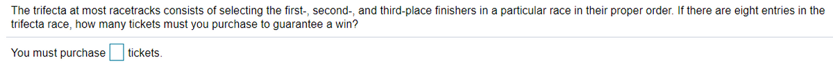 The trifecta at most racetracks consists of selecting the first-, second-, and third-place finishers in a particular race in their proper order. If there are eight entries in the
trifecta race, how many tickets must you purchase to guarantee a win?
You must purchase
tickets.
