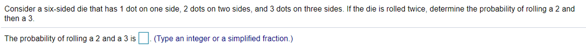 Consider a six-sided die that has 1 dot on one side, 2 dots on two sides, and 3 dots on three sides. If the die is rolled twice, determine the probability of rolling a 2 and
then a 3.
The probability of rolling a 2 and a 3 is
(Type an integer or a simplified fraction.)
