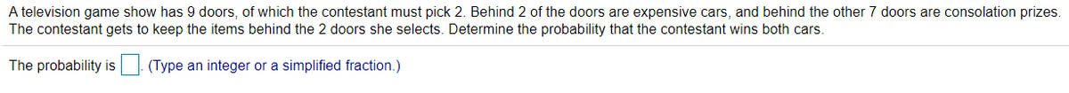 A television game show has 9 doors, of which the contestant must pick 2. Behind 2 of the doors are expensive cars, and behind the other 7 doors are consolation prizes.
The contestant gets to keep the items behind the 2 doors she selects. Determine the probability that the contestant wins both cars.
The probability is|. (Type an integer or a simplified fraction.)
