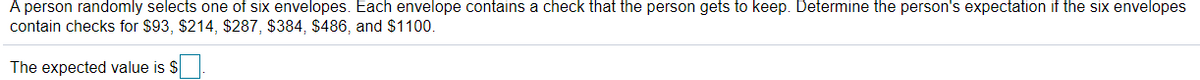 A person randomly selects one of six envelopes. Each envelope contains a check that the person gets to keep. Determine the person's expectation if the six envelopes
contain checks for $93, $214, $287, $384, $486, and $1100.
The expected value is $
