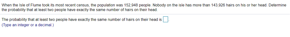 When the Isle of Flume took its most recent census, the population was 152,948 people. Nobody on the isle has more than 143,926 hairs on his or her head. Determine
the probability that at least two people have exactly the same number of hairs on their head.
The probability that at least two people have exactly the same number of hairs on their head is
(Type an integer or a decimal.)
