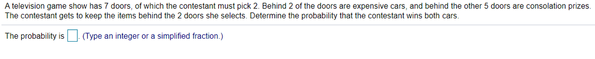 A television game show has 7 doors, of which the contestant must pick 2. Behind 2 of the doors are expensive cars, and behind the other 5 doors are consolation prizes.
The contestant gets to keep the items behind the 2 doors she selects. Determine the probability that the contestant wins both cars.
The probability is
(Type an integer or a simplified fraction.)
