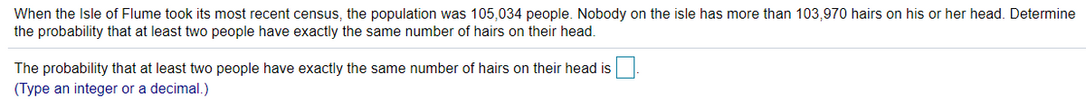 When the Isle of Flume took its most recent census, the population was 105,034 people. Nobody on the isle has more than 103,970 hairs on his or her head. Determine
the probability that at least two people have exactly the same number of hairs on their head.
The probability that at least two people have exactly the same number of hairs on their head is.
(Type an integer or a decimal.)
