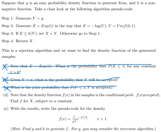 Suppose that g is an easy probability density function to generate from, and h is a non-
negative function. Take a close look at the following algorithm pseudo-code:
Step 1. Generate Y ~ g.
Step 2. Generate E -
Exp(1) in the way that E = – log(U), U ~ Unif(0, 1).
Step 3. If E > h(Y), set X = Y. Otherwise go to Step 1.
Step 4. Return X.
This is a rejection algorithm and we want to find the density function of the generated
samples.
-Nete that E~Eæp(). Whatisthe probabitity that P(E < t) for any constant
t> 0?
Given Y- , what is the probability that Y will be-aecepted?
What is the joint probability that P(YSI,Yis accepted)!
(d) Note that the density function f(x) in the samples is the conditional prob. f(x|accepted).
Find f for X, subject to a constant.
(e) With the results, write the pseudo-code for the density
f(r) =
2/2
x > 1.
(Hint. Find g and h to generate f. For g, you may consider the inversion algorithm.)
