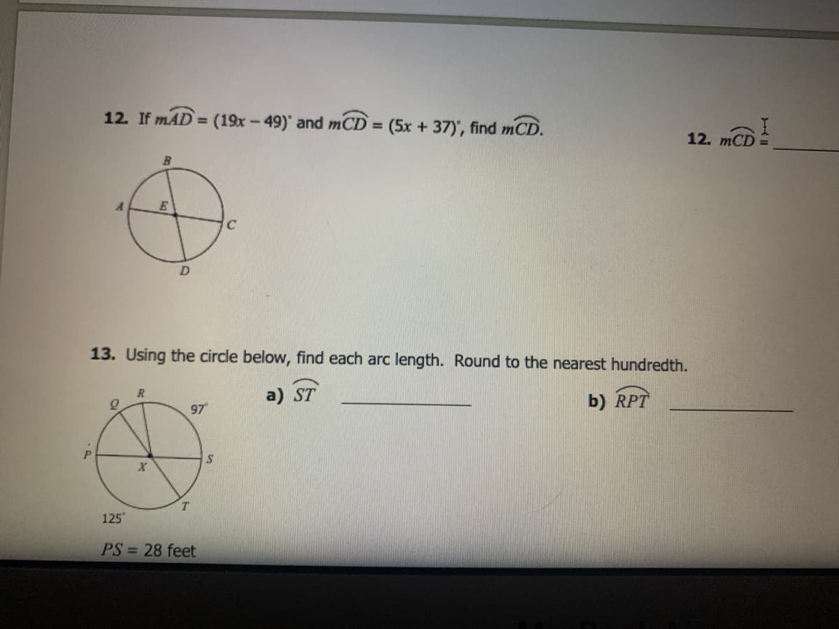 12. If mAD = (19x-49)' and mCD =
(5x + 37)', find mCD.
12.
B.
E
13. Using the circle below, find each arc length. Round to the nearest hundredth.
R
a) ST
b) RPT
97
P
125
PS = 28 feet
