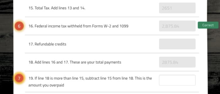 15. Total Tax. Add lines 13 and 14.
2651
16. Federal income tax withheld from Forms W-2 and 1099
2,875.84
Correct
17. Refundable credits
18. Add lines 16 and 17. These are your total payments
2875.84
7
19. If line 18 is more than line 15, subtract line 15 from line 18. This is the
amount you overpaid
