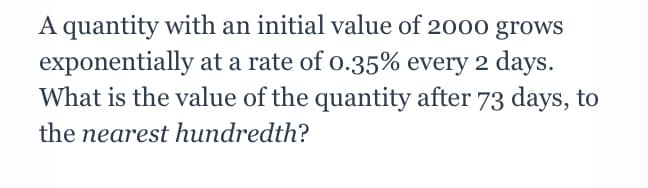 A quantity with an initial value of 2000 grows
exponentially at a rate of o.35% every 2 days.
What is the value of the quantity after 73 days, to
the nearest hundredth?
