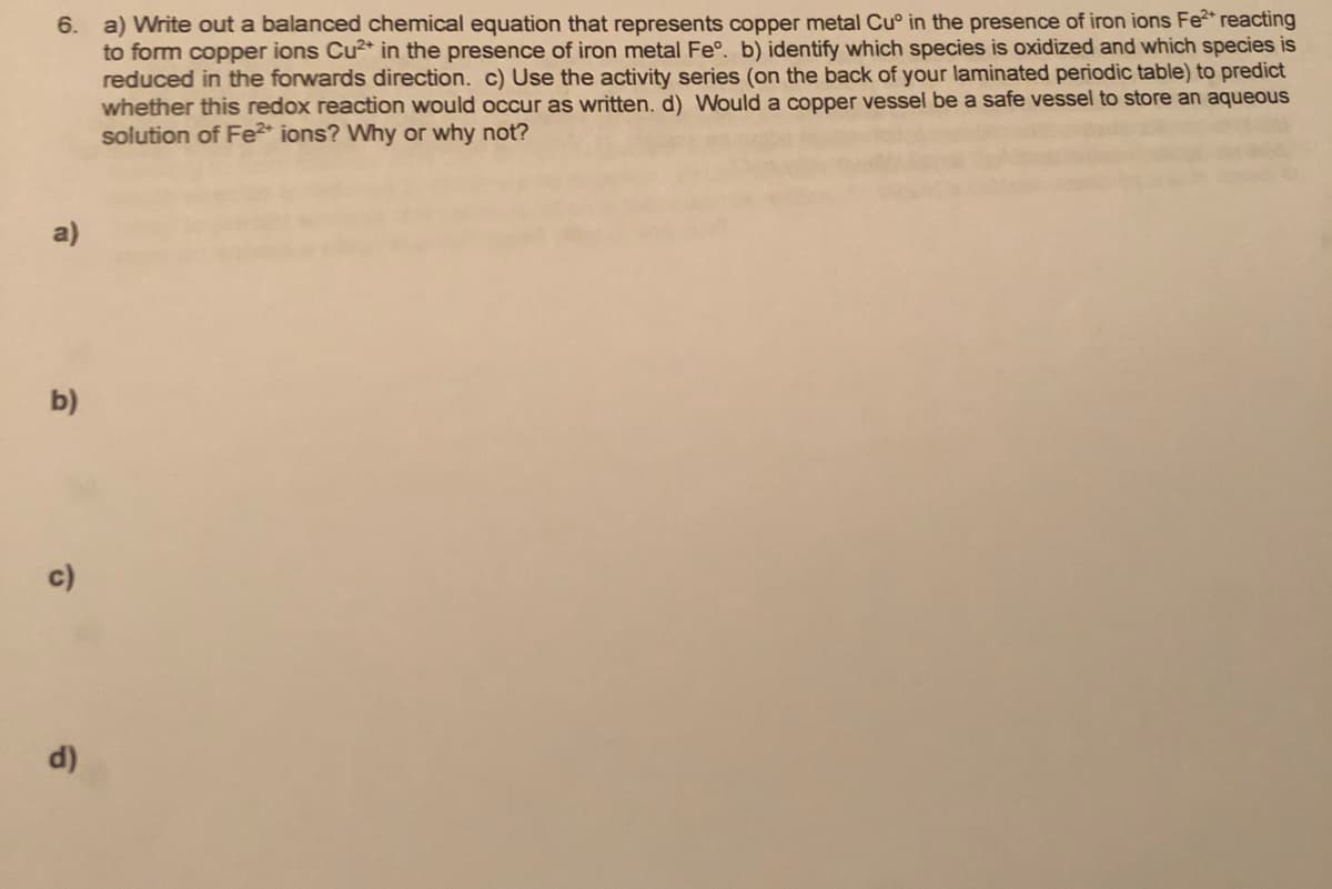 6. a) Write out a balanced chemical equation that represents copper metal Cu° in the presence of iron ions Fe* reacting
to form copper ions Cu* in the presence of iron metal Fe°. b) identify which species is oxidized and which species is
reduced in the forwards direction. c) Use the activity series (on the back of your laminated periodic table) to predict
whether this redox reaction would occur as written. d) Would a copper vessel be a safe vessel to store an aqueous
solution of Fe* ions? Why or why not?
a)
b)
c)
d)
