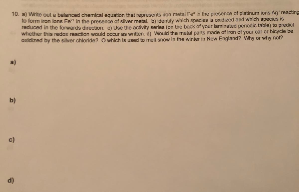 10. a) Write out a balanced chemical equation that represents iron metal Fe° in the presence of platinum ions Ag reacting
to form iron ions Fe* in the presence of silver metal. b) identify which species is oxidized and which species is
reduced in the forwards direction. c) Use the activity series (on the back of your laminated periodic table) to predict
whether this redox reaction would occur as written, d) Would the metal parts made of iron of your car or bicycle be
oxidized by the silver chloride? O which is used to melt snow in the winter in New England? Why or why not?
a)
b)
c)
d)
