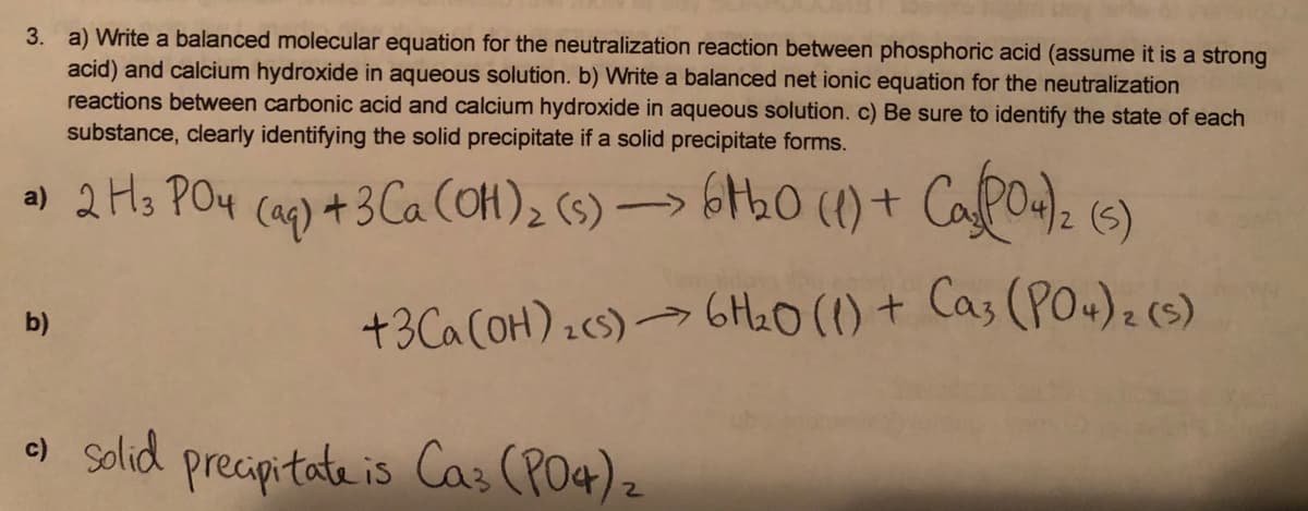 3. a) Write a balanced molecular equation for the neutralization reaction between phosphoric acid (assume it is a strong
acid) and calcium hydroxide in aqueous solution. b) Write a balanced net ionic equation for the neutralization
reactions between carbonic acid and calcium hydroxide in aqueous solution. c) Be sure to identify the state of each
substance, clearly identifying the solid precipitate if a solid precipitate forms.
) 2 Hs POy cap) 4 3 Ca (OH), (s) → 6th0 (1) + Capo4). (6)
+3Ca COH) :cs)→ 6HL0(() + Cas (POu)2(s)
b)
) solid precipitate is Cas (PO4) z
