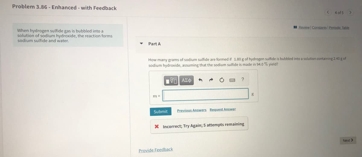 Problem 3.86 - Enhanced - with Feedback
< 4 of 5
MReview Constants Periodic Table
When hydrogen sulfide gas is bubbled into a
solution of sodium hydroxide, the reaction forms
sodium sulfide and water.
Part A
How many grams of sodium sulfide are formed if 1.80 g of hydrogen sulfide is bubbled into a solution containing 2.40 g of
sodium hydroxide, assuming that the sodium sulfide is made in 94.0 % yield?
να ΑΣφ
g
m =
Submit
Previous Answers Request Answer
X Incorrect; Try Again; 5 attempts remaining
Next >
Provide Feedback
